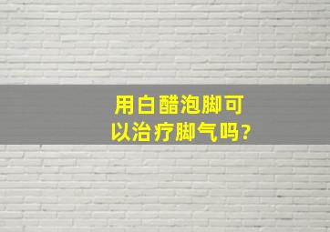 用白醋泡脚可以治疗脚气吗?