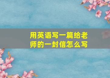 用英语写一篇给老师的一封信怎么写