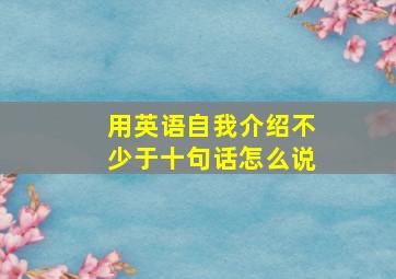 用英语自我介绍不少于十句话怎么说