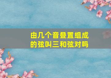 由几个音叠置组成的弦叫三和弦对吗