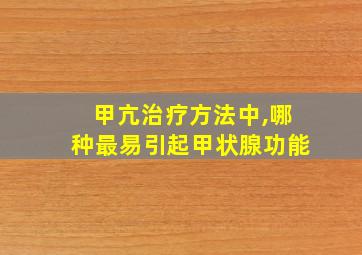 甲亢治疗方法中,哪种最易引起甲状腺功能