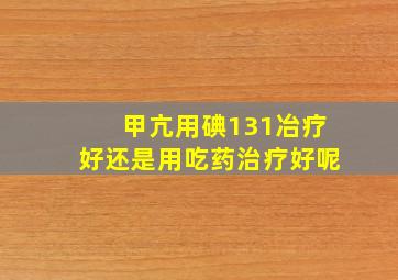 甲亢用碘131冶疗好还是用吃药治疗好呢