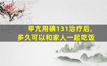 甲亢用碘131治疗后,多久可以和家人一起吃饭