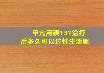 甲亢用碘131治疗后多久可以过性生活呢