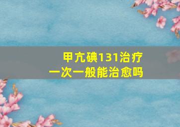 甲亢碘131治疗一次一般能治愈吗