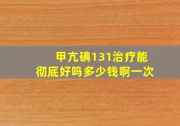 甲亢碘131治疗能彻底好吗多少钱啊一次