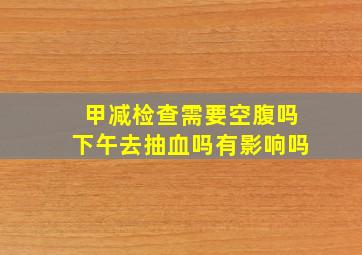 甲减检查需要空腹吗下午去抽血吗有影响吗