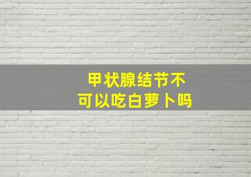 甲状腺结节不可以吃白萝卜吗