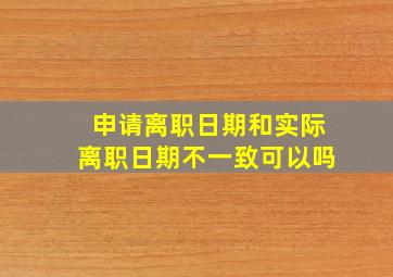 申请离职日期和实际离职日期不一致可以吗