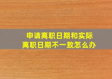 申请离职日期和实际离职日期不一致怎么办