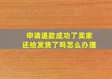 申请退款成功了卖家还给发货了吗怎么办理