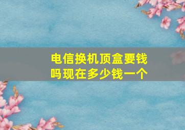 电信换机顶盒要钱吗现在多少钱一个