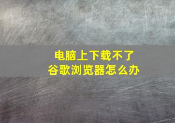 电脑上下载不了谷歌浏览器怎么办