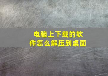 电脑上下载的软件怎么解压到桌面