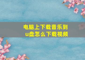 电脑上下载音乐到u盘怎么下载视频