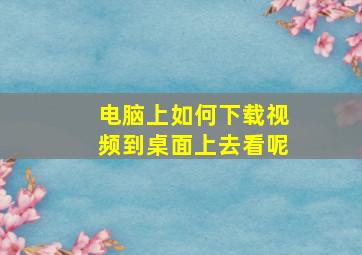 电脑上如何下载视频到桌面上去看呢