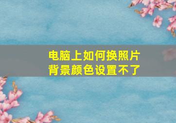 电脑上如何换照片背景颜色设置不了