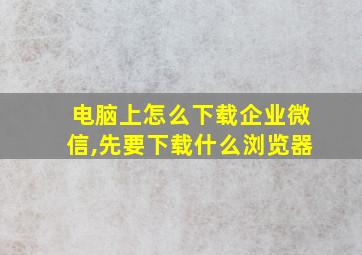 电脑上怎么下载企业微信,先要下载什么浏览器