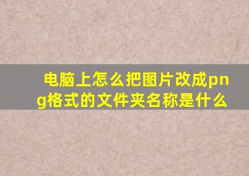 电脑上怎么把图片改成png格式的文件夹名称是什么