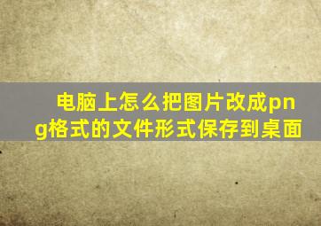 电脑上怎么把图片改成png格式的文件形式保存到桌面