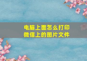 电脑上面怎么打印微信上的图片文件