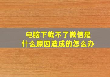 电脑下载不了微信是什么原因造成的怎么办