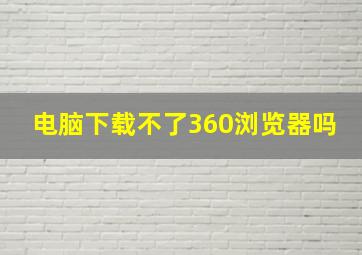 电脑下载不了360浏览器吗