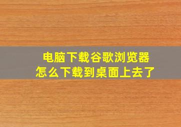 电脑下载谷歌浏览器怎么下载到桌面上去了