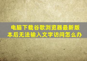 电脑下载谷歌浏览器最新版本后无法输入文字访问怎么办