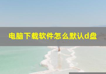 电脑下载软件怎么默认d盘