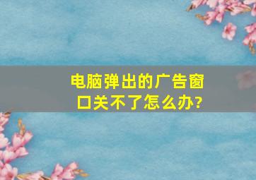 电脑弹出的广告窗口关不了怎么办?