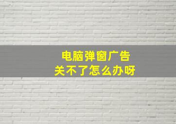 电脑弹窗广告关不了怎么办呀