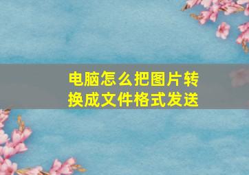 电脑怎么把图片转换成文件格式发送