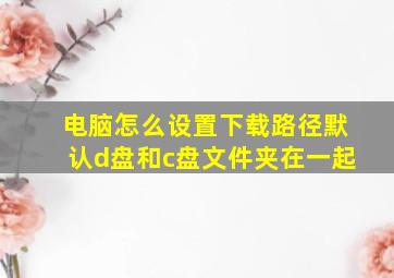 电脑怎么设置下载路径默认d盘和c盘文件夹在一起