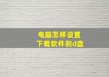 电脑怎样设置下载软件到d盘