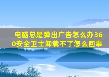 电脑总是弹出广告怎么办360安全卫士卸载不了怎么回事