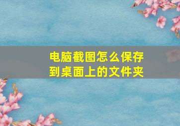 电脑截图怎么保存到桌面上的文件夹