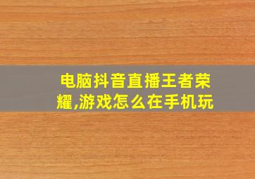 电脑抖音直播王者荣耀,游戏怎么在手机玩