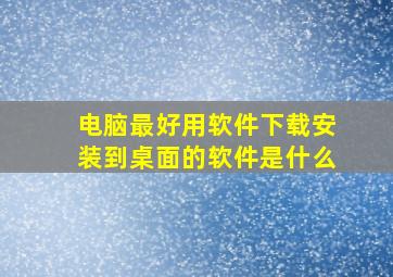 电脑最好用软件下载安装到桌面的软件是什么