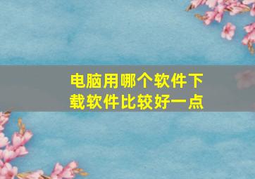 电脑用哪个软件下载软件比较好一点