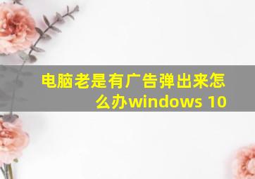 电脑老是有广告弹出来怎么办windows 10