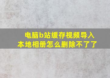 电脑b站缓存视频导入本地相册怎么删除不了了