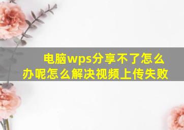 电脑wps分享不了怎么办呢怎么解决视频上传失败