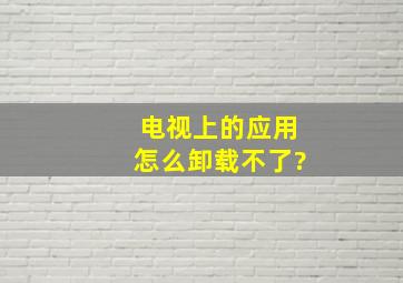 电视上的应用怎么卸载不了?