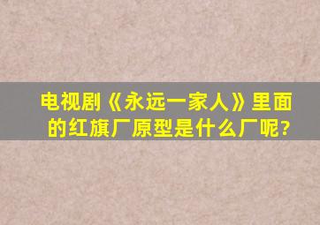 电视剧《永远一家人》里面的红旗厂原型是什么厂呢?