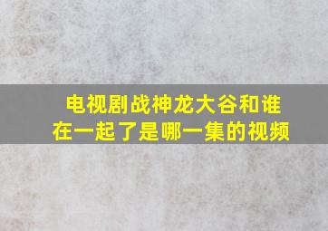 电视剧战神龙大谷和谁在一起了是哪一集的视频