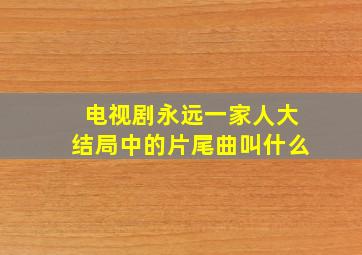 电视剧永远一家人大结局中的片尾曲叫什么