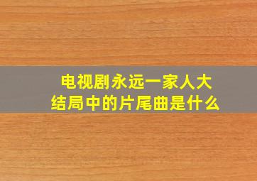 电视剧永远一家人大结局中的片尾曲是什么