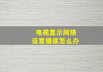 电视显示网络设置错误怎么办