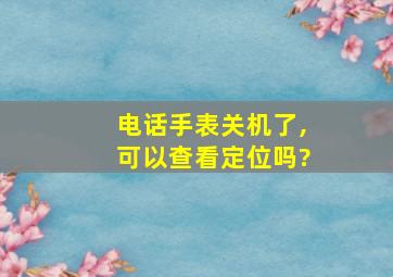 电话手表关机了,可以查看定位吗?